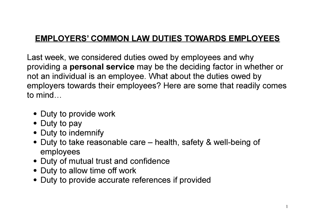 Slide

EMPLOYERS’ COMMON LAW DUTIES TOWARDS EMPLOYEES
Last week, we considered duties owed by employees and why 
providing a personal service may be the deciding factor in whether or 
not an individual is an employee. What about the duties owed by 
employers towards their employees? Here are some that readily comes
to mind…
Duty to provide work
Duty to pay
Duty to indemnify
Duty to take reasonable care – health, safety & well-being of 
employees
Duty of mutual trust and confidence
Duty to allow time off work
Duty to provide accurate references if provided